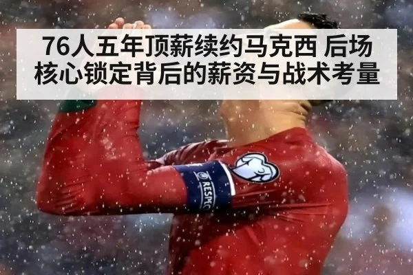 76人五年顶薪续约马克西 后场核心锁定背后的薪资与战术考量